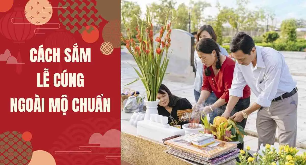 Cách sắm lễ cúng ngoài mộ chuẩn sao cho các cụ phù hộ độ trì, cả năm may mắn